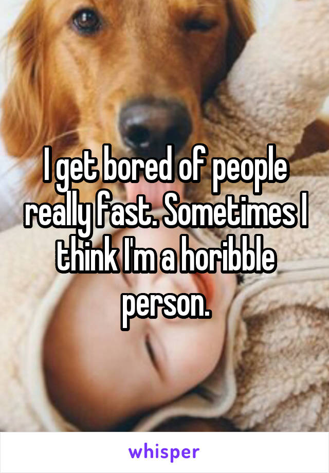 I get bored of people really fast. Sometimes I think I'm a horibble person.