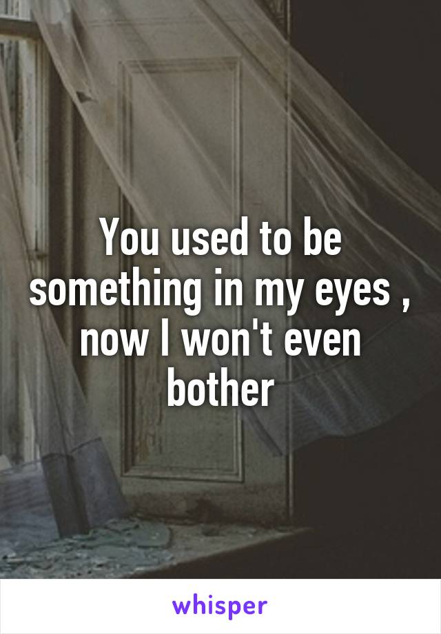 You used to be something in my eyes , now I won't even bother