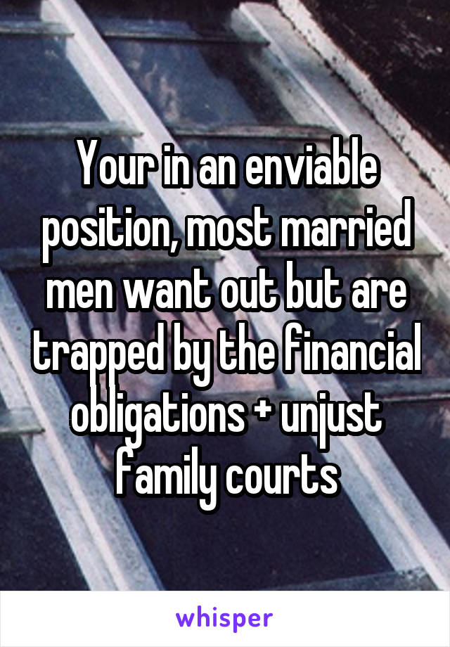 Your in an enviable position, most married men want out but are trapped by the financial obligations + unjust family courts