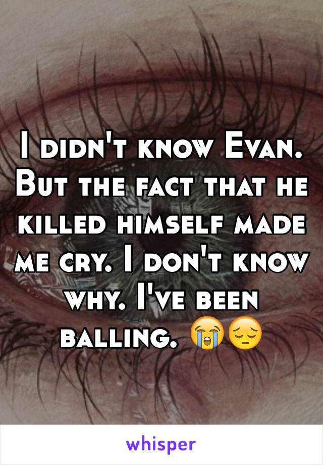 I didn't know Evan. But the fact that he killed himself made me cry. I don't know why. I've been balling. 😭😔