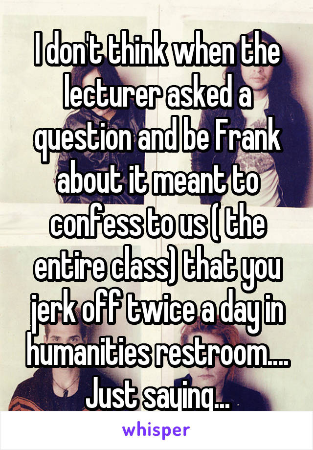 I don't think when the lecturer asked a question and be Frank about it meant to confess to us ( the entire class) that you jerk off twice a day in humanities restroom.... Just saying...