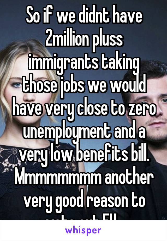 So if we didnt have 2million pluss immigrants taking those jobs we would have very close to zero unemployment and a very low benefits bill. Mmmmmmmm another very good reason to vote out EU. 