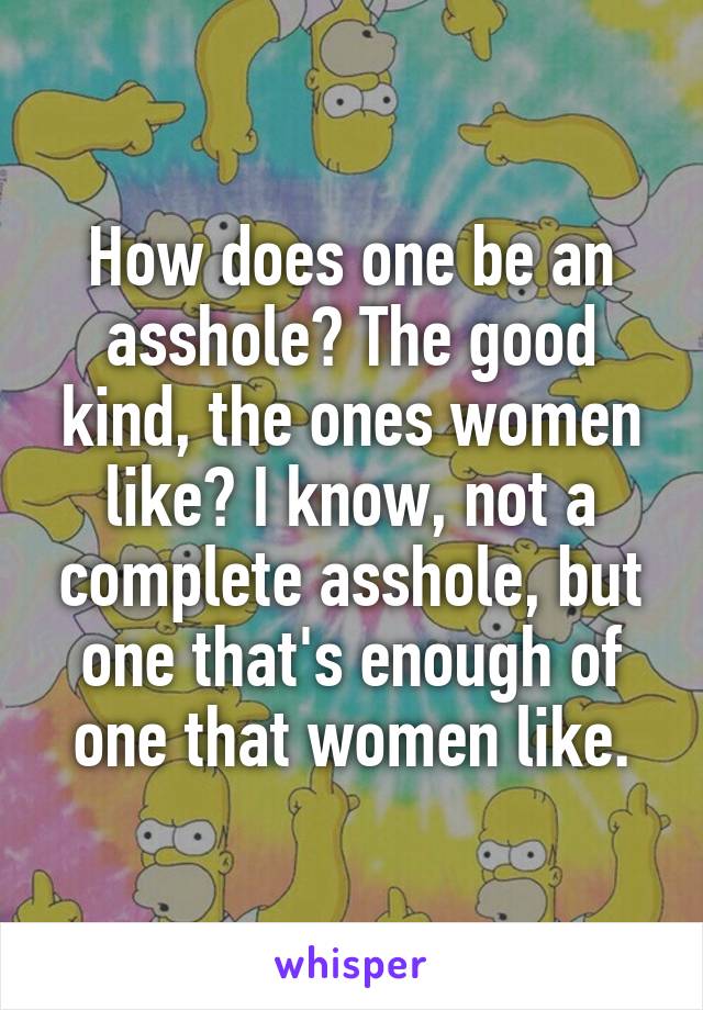 How does one be an asshole? The good kind, the ones women like? I know, not a complete asshole, but one that's enough of one that women like.