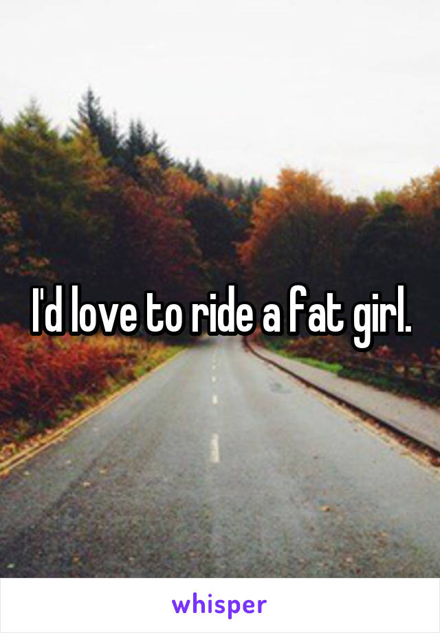 I'd love to ride a fat girl.