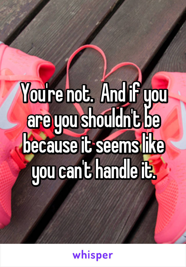 You're not.  And if you are you shouldn't be because it seems like you can't handle it.