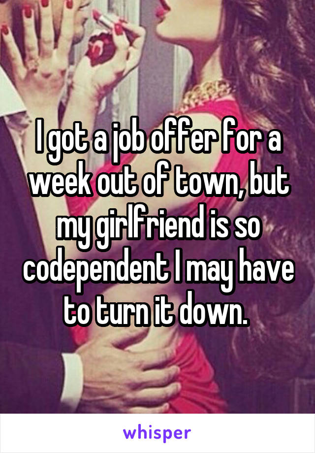 I got a job offer for a week out of town, but my girlfriend is so codependent I may have to turn it down. 