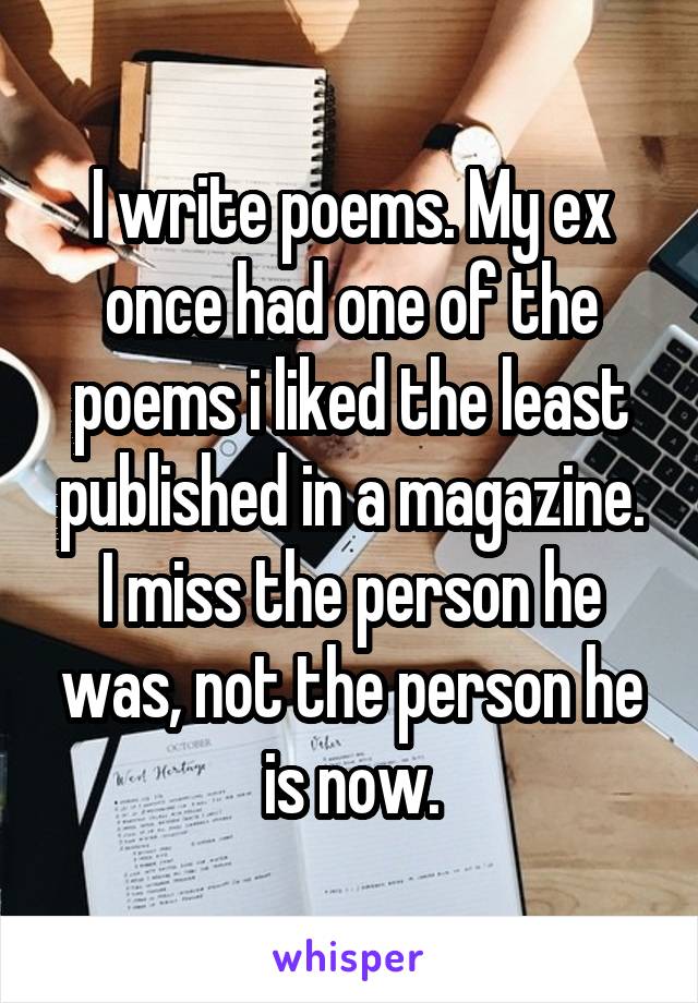 I write poems. My ex once had one of the poems i liked the least published in a magazine. I miss the person he was, not the person he is now.