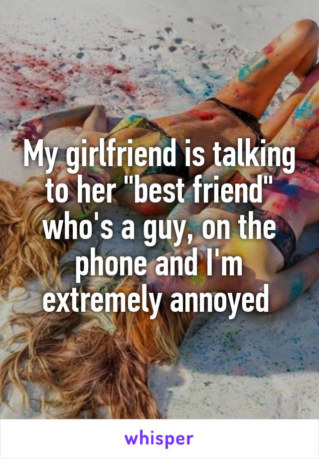 My girlfriend is talking to her "best friend" who's a guy, on the phone and I'm extremely annoyed 