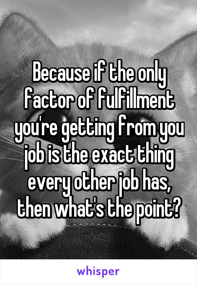 Because if the only factor of fulfillment you're getting from you job is the exact thing every other job has, then what's the point?