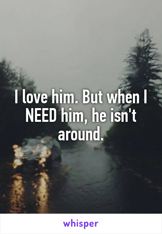 I love him. But when I NEED him, he isn't around.