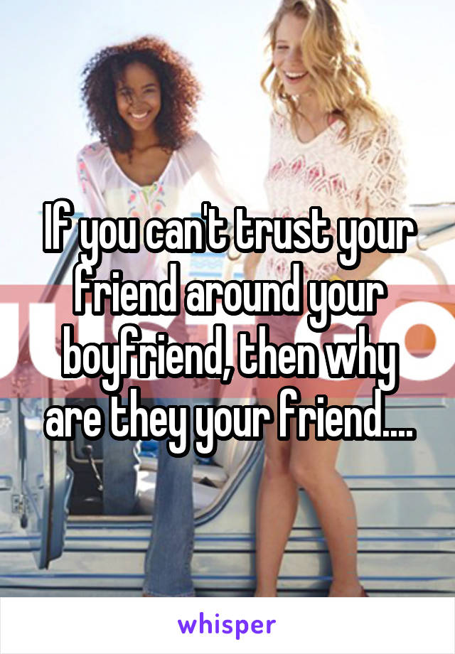 If you can't trust your friend around your boyfriend, then why are they your friend....