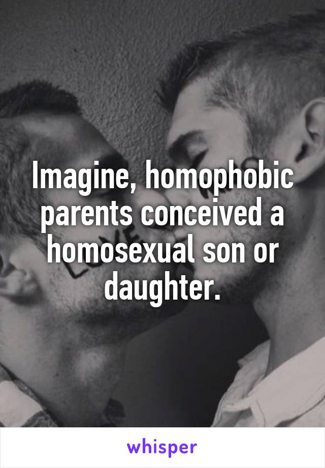 Imagine, homophobic parents conceived a homosexual son or daughter.