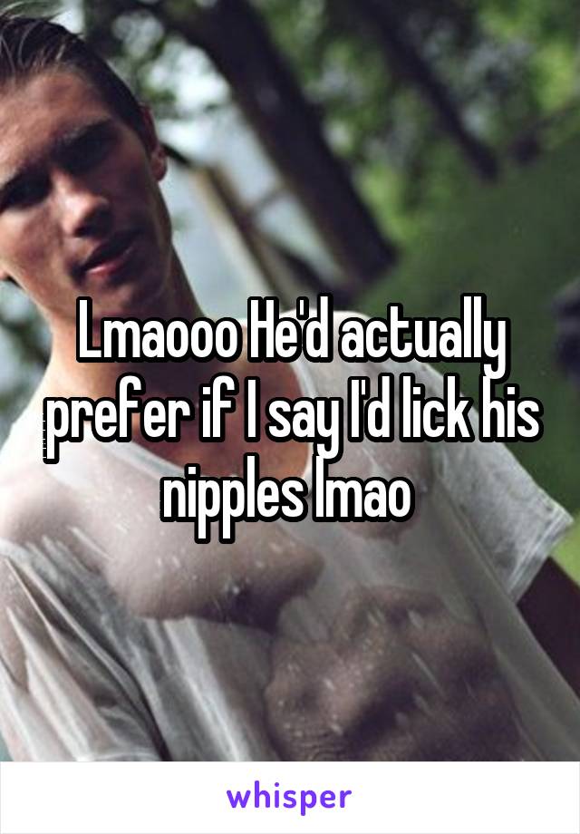 Lmaooo He'd actually prefer if I say I'd lick his nipples lmao 