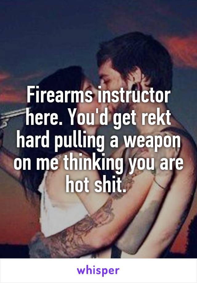 Firearms instructor here. You'd get rekt hard pulling a weapon on me thinking you are hot shit. 