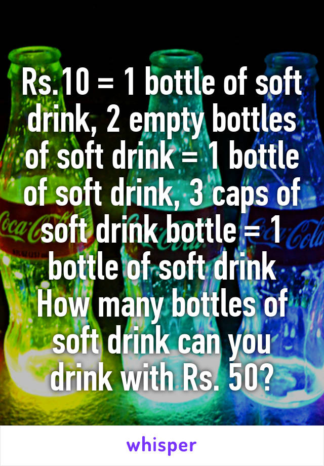 Rs.10 = 1 bottle of soft drink, 2 empty bottles of soft drink = 1 bottle of soft drink, 3 caps of soft drink bottle = 1 bottle of soft drink
How many bottles of soft drink can you drink with Rs. 50?