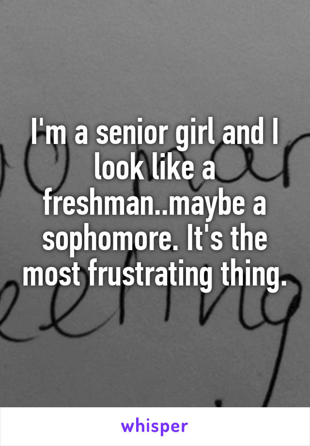 I'm a senior girl and I look like a freshman..maybe a sophomore. It's the most frustrating thing. 