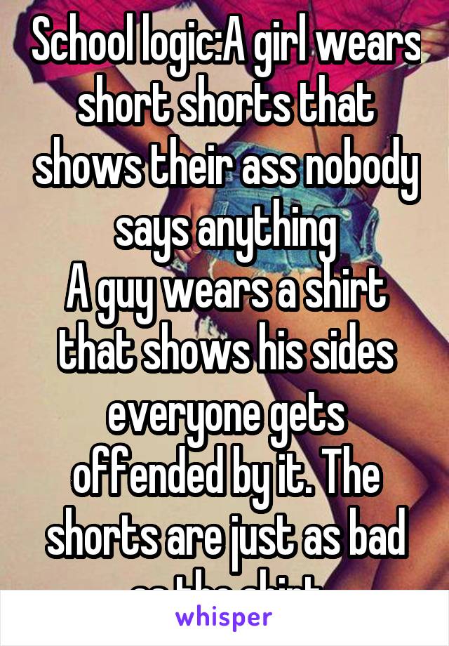 School logic:A girl wears short shorts that shows their ass nobody says anything
A guy wears a shirt that shows his sides everyone gets offended by it. The shorts are just as bad as the shirt