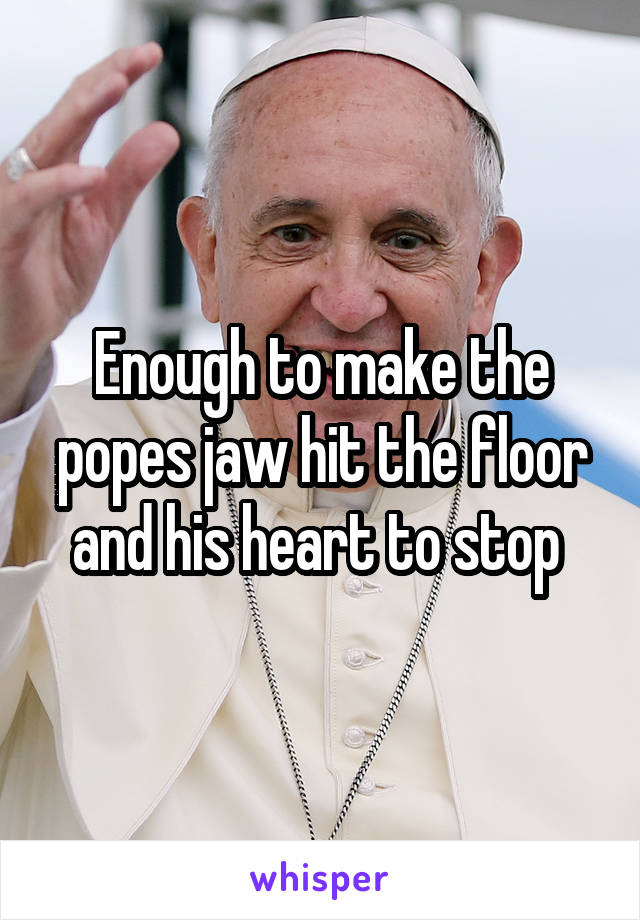 Enough to make the popes jaw hit the floor and his heart to stop 