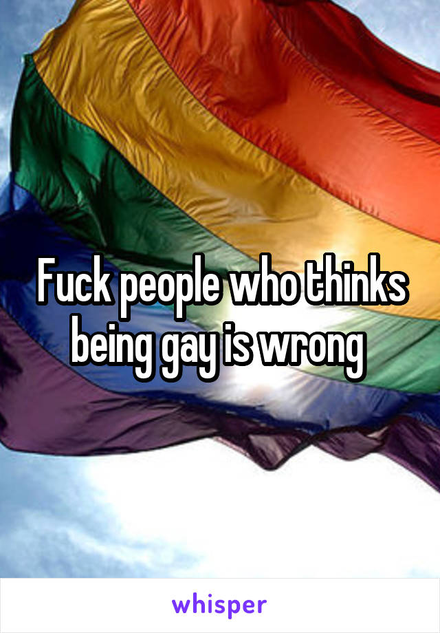 Fuck people who thinks being gay is wrong 