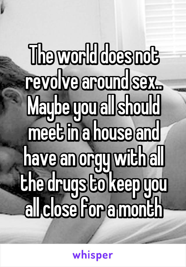 The world does not revolve around sex.. Maybe you all should meet in a house and have an orgy with all the drugs to keep you all close for a month