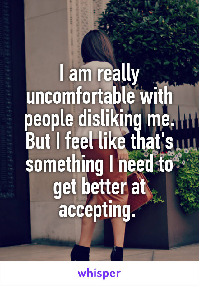 I am really uncomfortable with people disliking me. But I feel like that's something I need to get better at accepting. 