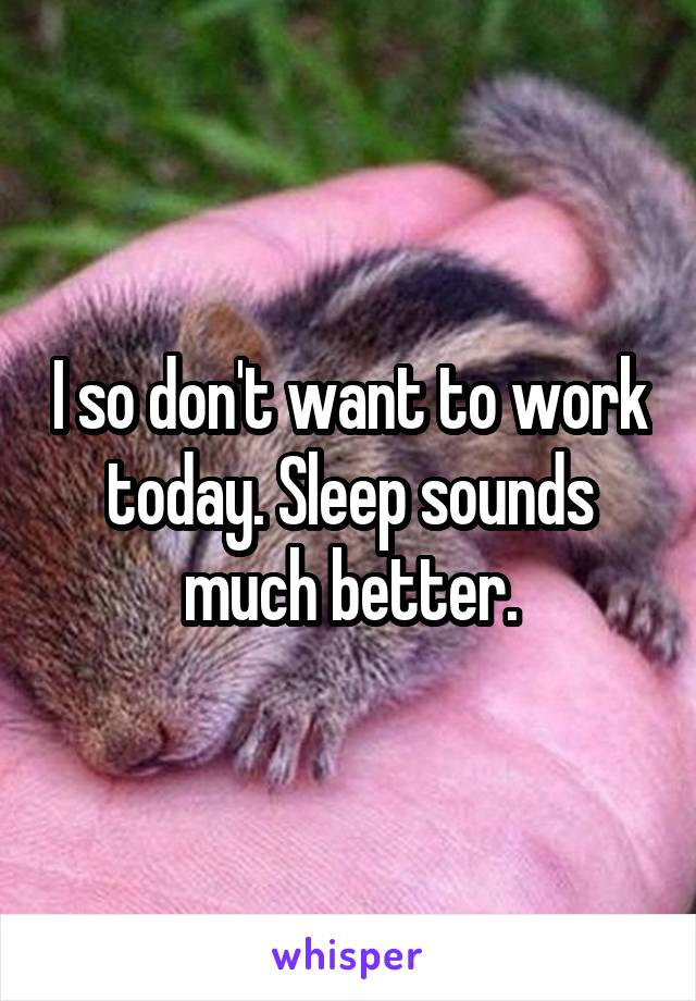 I so don't want to work today. Sleep sounds much better.