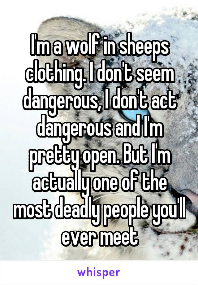 I'm a wolf in sheeps clothing. I don't seem dangerous, I don't act dangerous and I'm pretty open. But I'm actually one of the most deadly people you'll ever meet