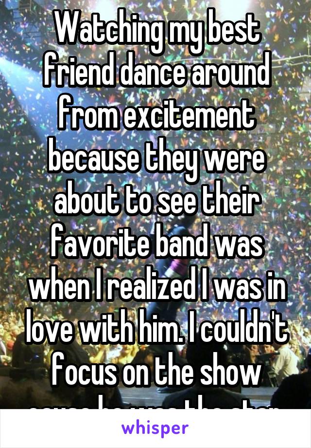 Watching my best friend dance around from excitement because they were about to see their favorite band was when I realized I was in love with him. I couldn't focus on the show cause he was the star.