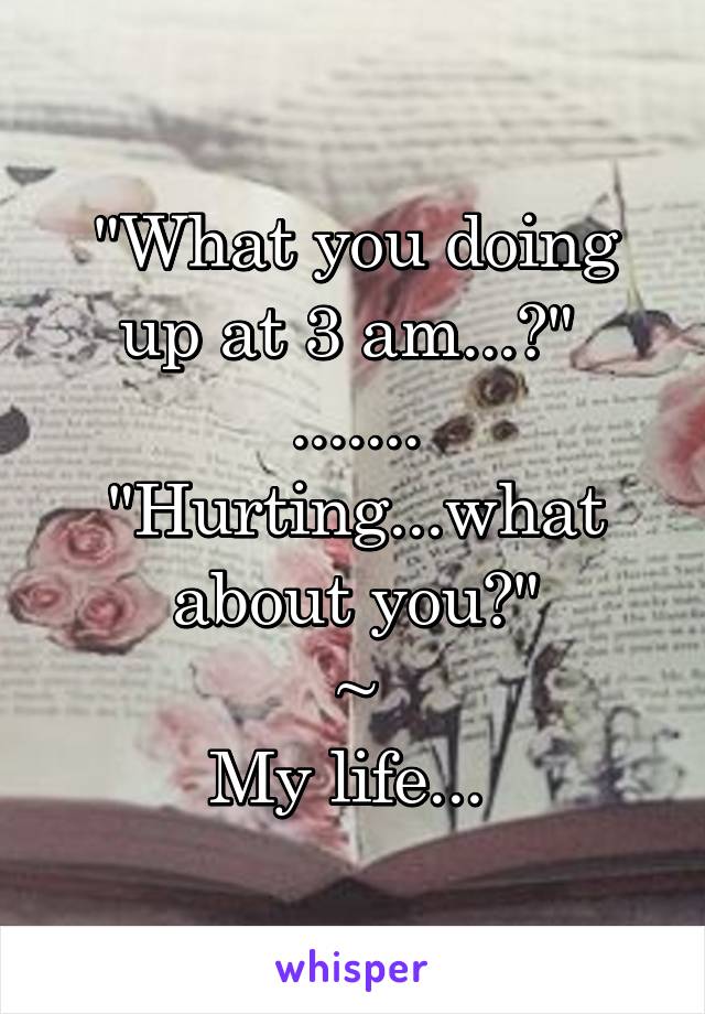 "What you doing up at 3 am...?" 
.......
"Hurting...what about you?"
~
My life... 