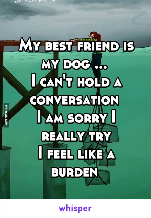 My best friend is my dog ... 
I can't hold a conversation 
I am sorry I really try
I feel like a burden 