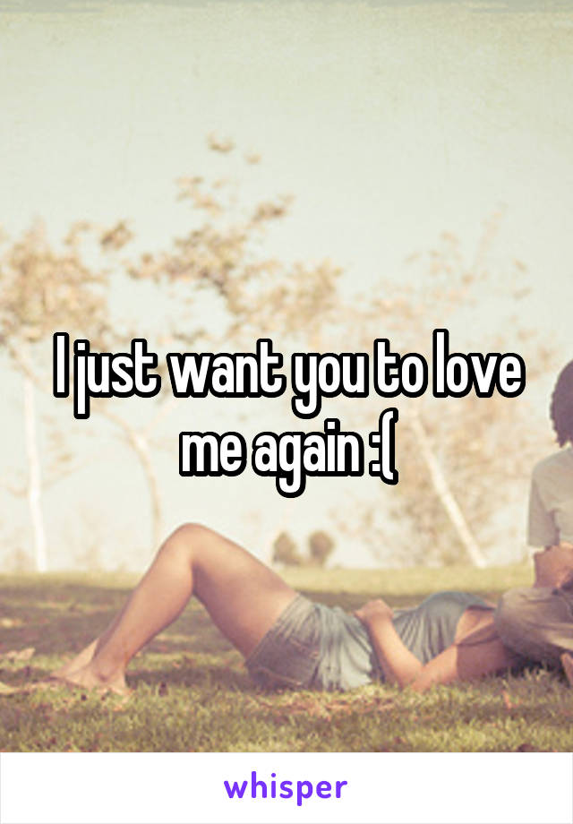 I just want you to love me again :(