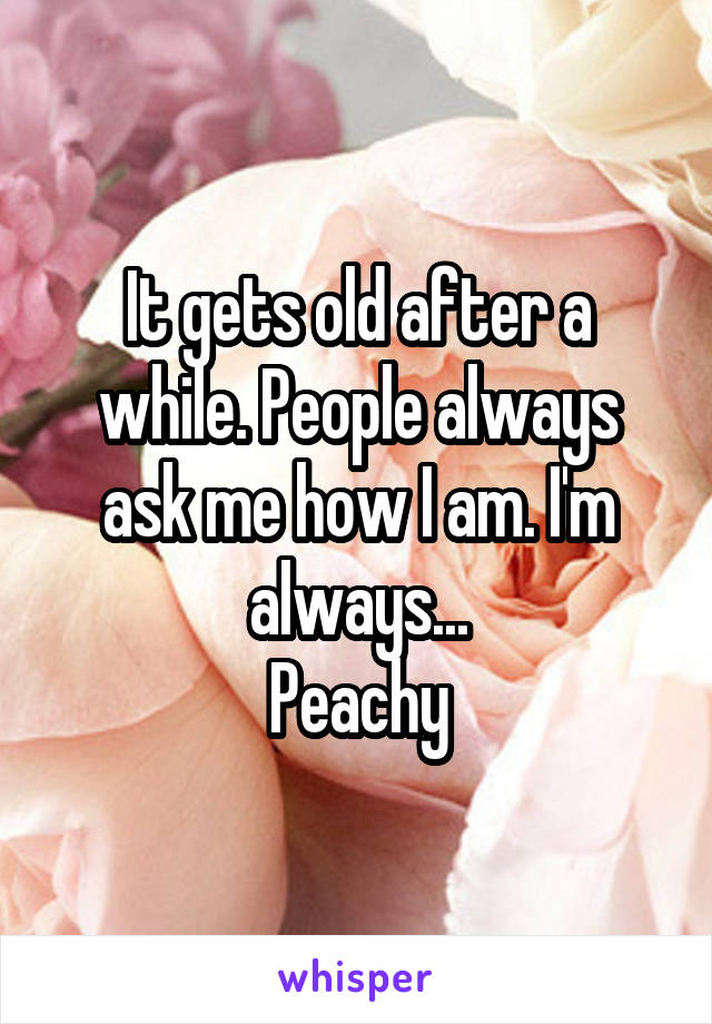 It gets old after a while. People always ask me how I am. I'm always...
Peachy