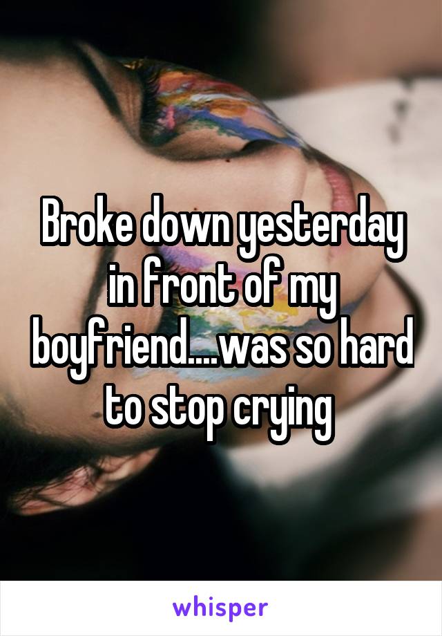 Broke down yesterday in front of my boyfriend....was so hard to stop crying 