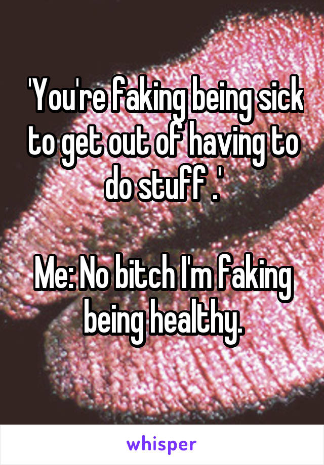  'You're faking being sick to get out of having to do stuff .'

Me: No bitch I'm faking being healthy.
