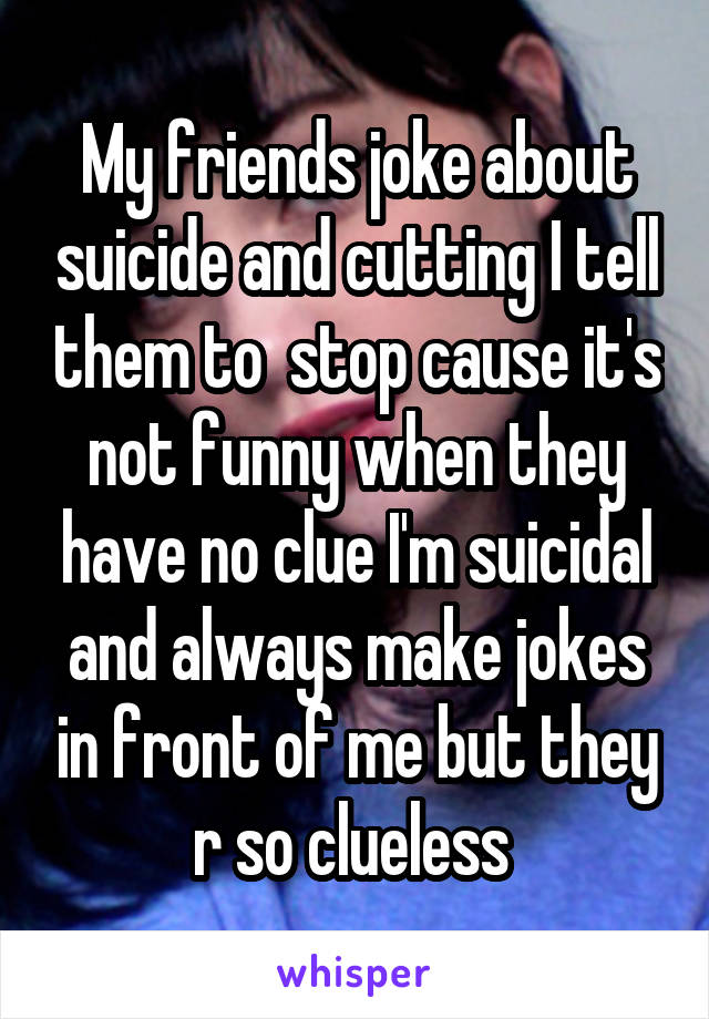 My friends joke about suicide and cutting I tell them to  stop cause it's not funny when they have no clue I'm suicidal and always make jokes in front of me but they r so clueless 