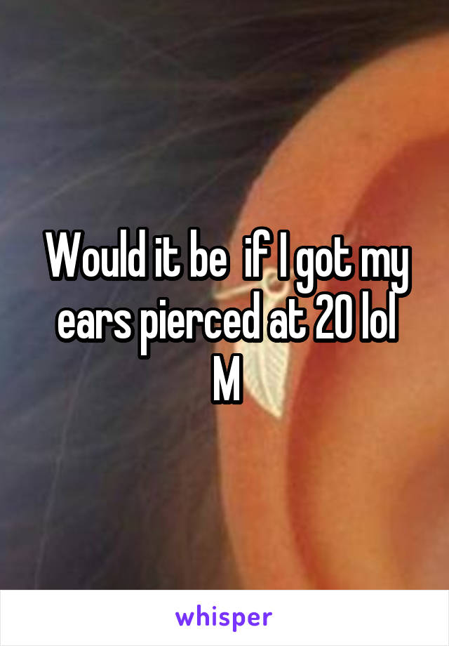 Would it be  if I got my ears pierced at 20 lol
M