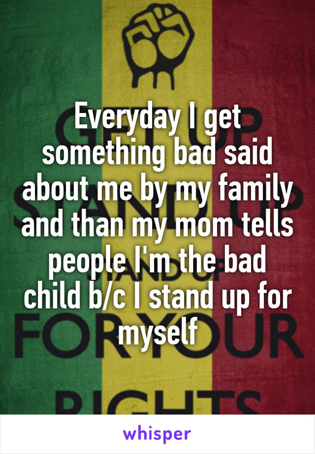 Everyday I get something bad said about me by my family and than my mom tells people I'm the bad child b/c I stand up for myself