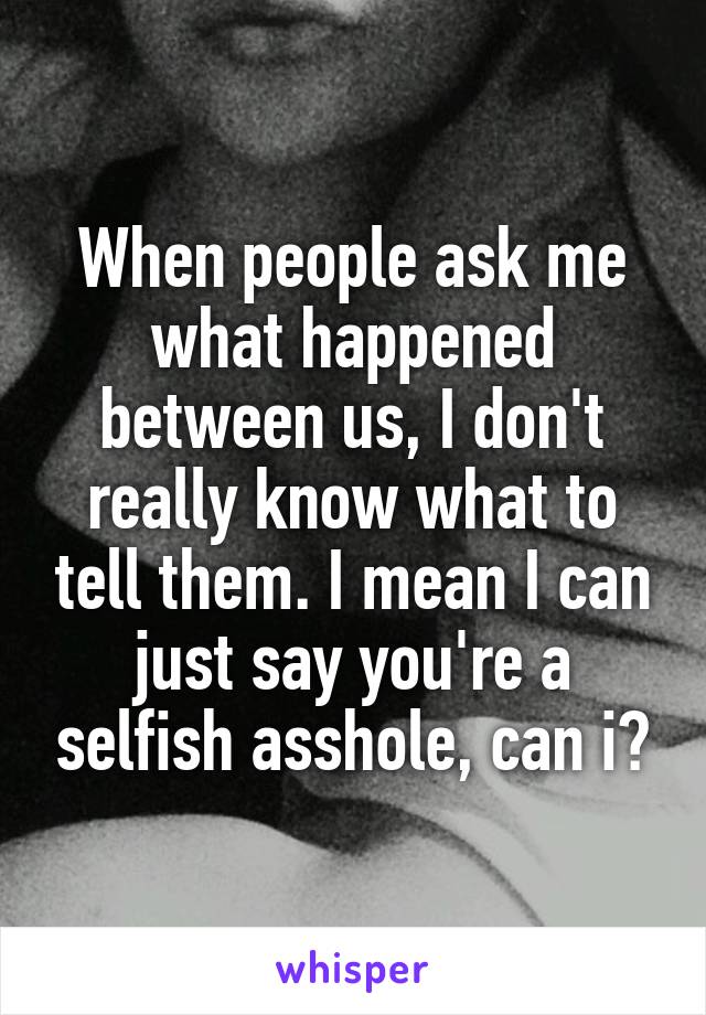 When people ask me what happened between us, I don't really know what to tell them. I mean I can just say you're a selfish asshole, can i?