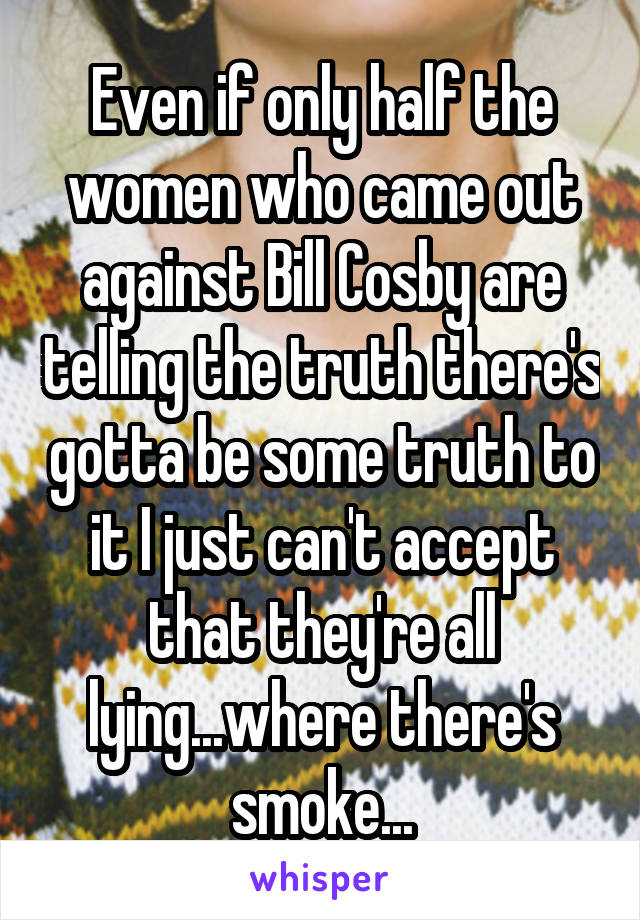 Even if only half the women who came out against Bill Cosby are telling the truth there's gotta be some truth to it I just can't accept that they're all lying...where there's smoke...