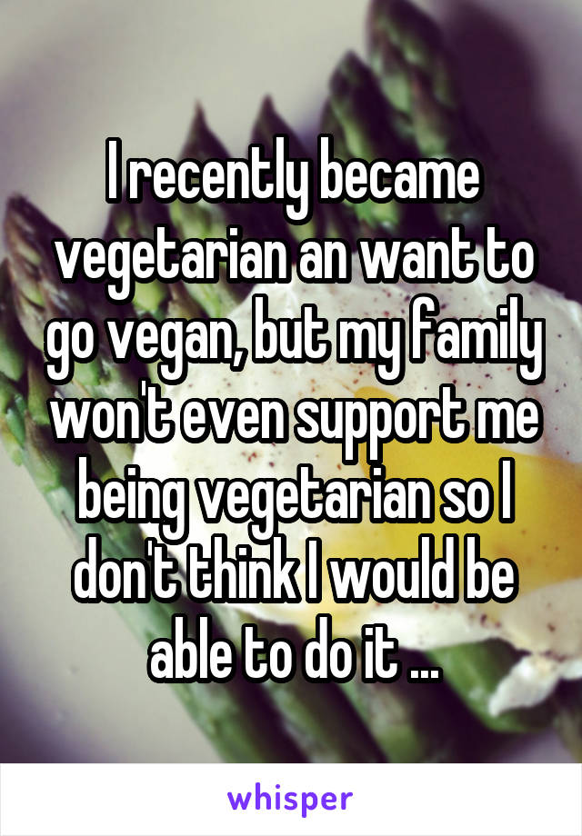 I recently became vegetarian an want to go vegan, but my family won't even support me being vegetarian so I don't think I would be able to do it ...