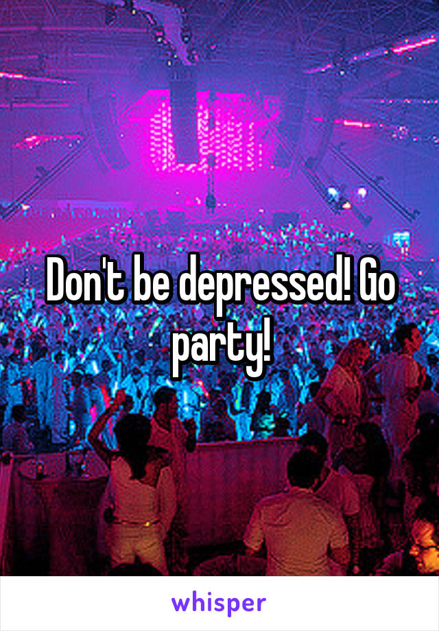 Don't be depressed! Go party!