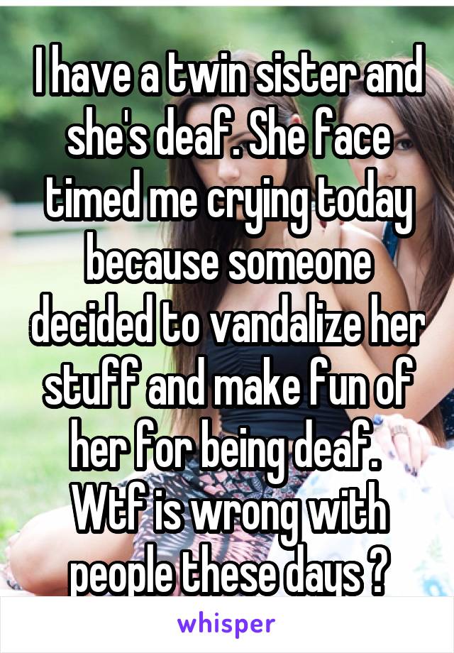 I have a twin sister and she's deaf. She face timed me crying today because someone decided to vandalize her stuff and make fun of her for being deaf. 
Wtf is wrong with people these days ?