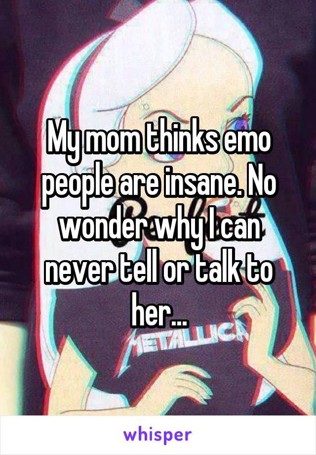 My mom thinks emo people are insane. No wonder why I can never tell or talk to her...