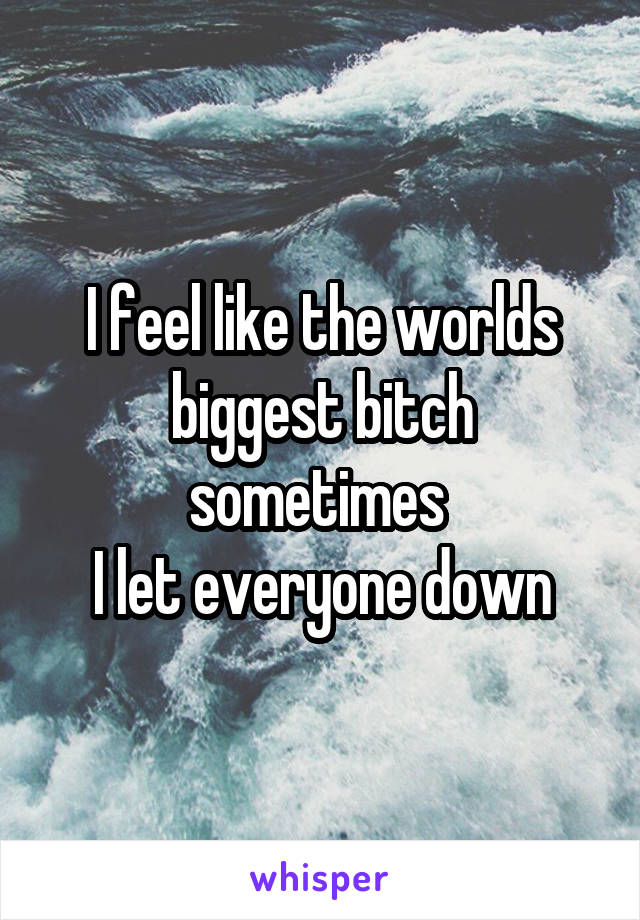 I feel like the worlds biggest bitch sometimes 
I let everyone down