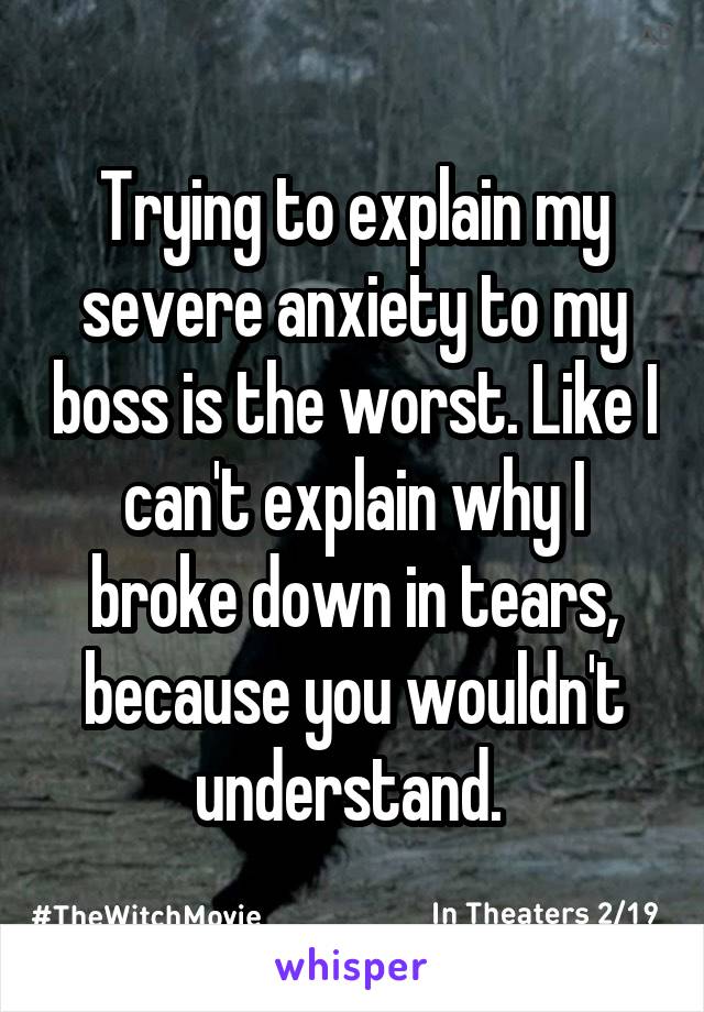Trying to explain my severe anxiety to my boss is the worst. Like I can't explain why I broke down in tears, because you wouldn't understand. 