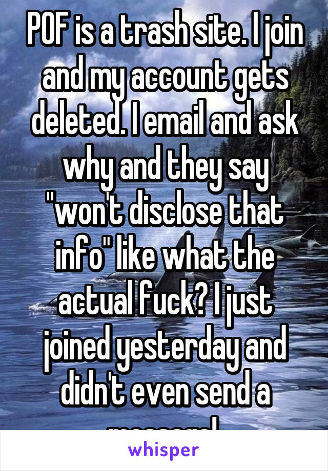 POF is a trash site. I join and my account gets deleted. I email and ask why and they say "won't disclose that info" like what the actual fuck? I just joined yesterday and didn't even send a message! 