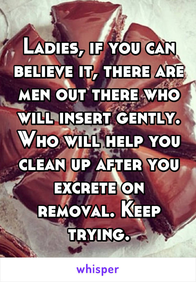 Ladies, if you can believe it, there are men out there who will insert gently. Who will help you clean up after you excrete on removal. Keep trying.