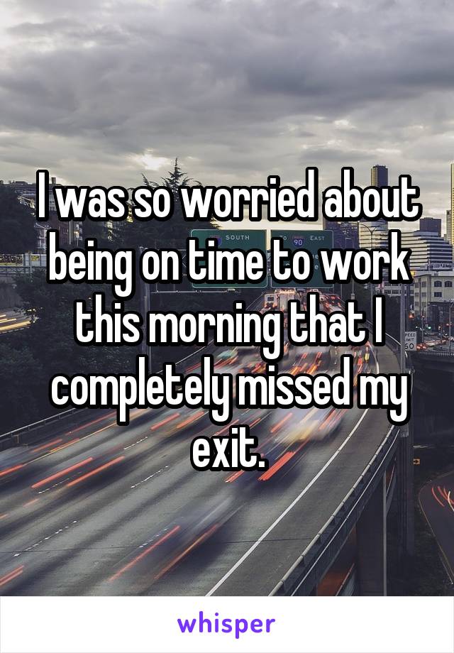 I was so worried about being on time to work this morning that I completely missed my exit.