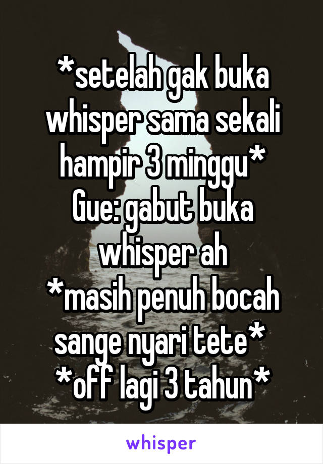 *setelah gak buka whisper sama sekali hampir 3 minggu*
Gue: gabut buka whisper ah
*masih penuh bocah sange nyari tete* 
*off lagi 3 tahun*