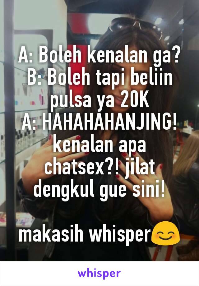 A: Boleh kenalan ga?
B: Boleh tapi beliin pulsa ya 20K
A: HAHAHAHANJING! kenalan apa chatsex?! jilat dengkul gue sini!

makasih whisper😊